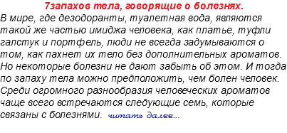 7запахов тела, говорящие о болезнях. В мире, где дезодоранты, туалетная вода, являются такой же частью имиджа человека, как платье, туфли галстук и портфель, люди не всегда задумываются о том, как пахнет их тело без дополнительных ароматов. Но некоторые болезни не дают забыть об этом. И тогда по запаху тела можно предположить, чем болен человек. Среди огромного разнообразия человеческих ароматов чаще всего встречаются следующие семь, которые связаны с болезнями. читать далее... 